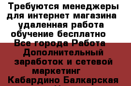 Требуются менеджеры для интернет магазина, удаленная работа, обучение бесплатно, - Все города Работа » Дополнительный заработок и сетевой маркетинг   . Кабардино-Балкарская респ.,Нальчик г.
